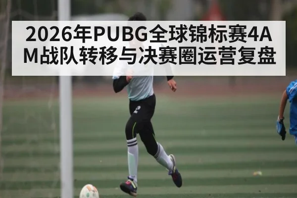 2026年PUBG全球锦标赛4AM战队转移与决赛圈运营复盘